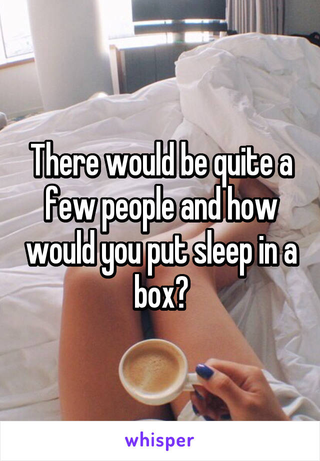 There would be quite a few people and how would you put sleep in a box?