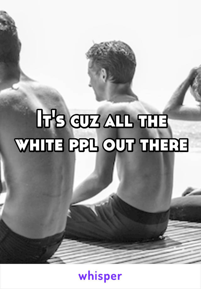 It's cuz all the white ppl out there 