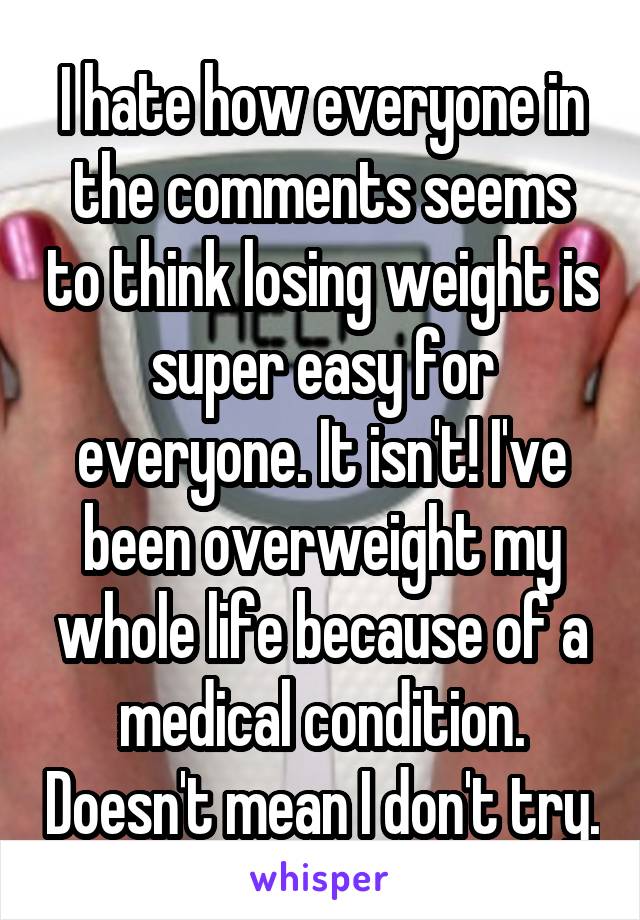 I hate how everyone in the comments seems to think losing weight is super easy for everyone. It isn't! I've been overweight my whole life because of a medical condition. Doesn't mean I don't try.