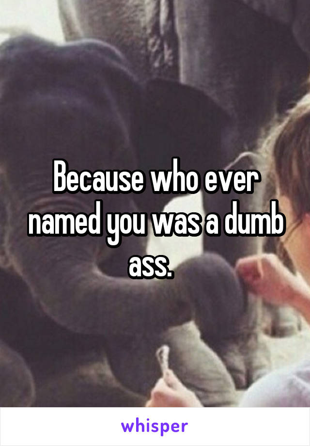 Because who ever named you was a dumb ass.  