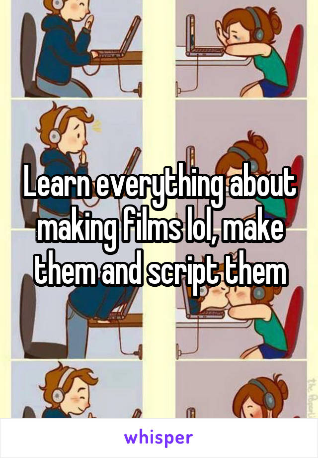Learn everything about making films lol, make them and script them