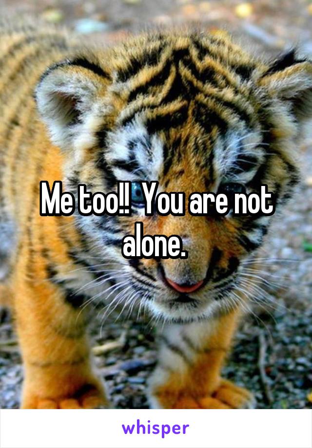 Me too!!  You are not alone. 