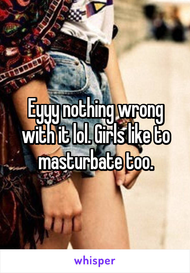 Eyyy nothing wrong with it lol. Girls like to masturbate too.