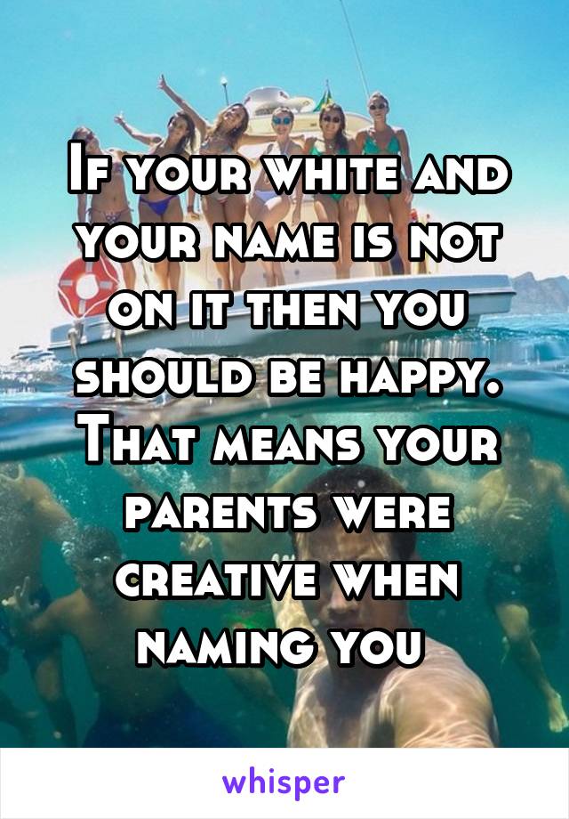 If your white and your name is not on it then you should be happy. That means your parents were creative when naming you 