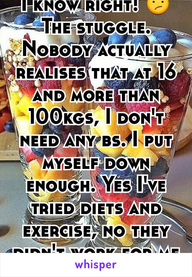 I know right! 😕 The stuggle. Nobody actually realises that at 16 and more than 100kgs, I don't need any bs. I put myself down enough. Yes I've tried diets and exercise, no they didn't work for me 😧