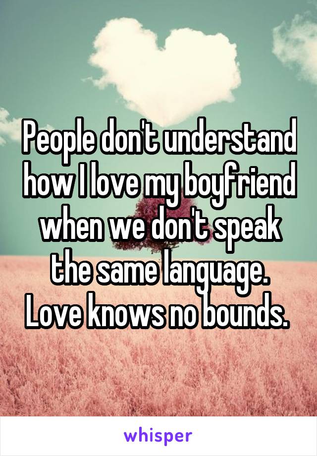 People don't understand how I love my boyfriend when we don't speak the same language. Love knows no bounds. 