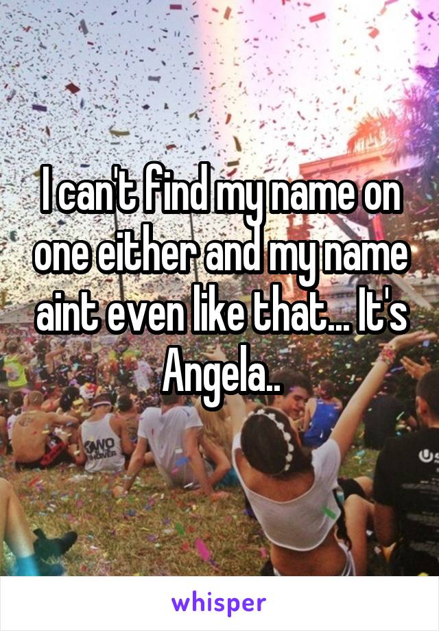 I can't find my name on one either and my name aint even like that... It's Angela..
