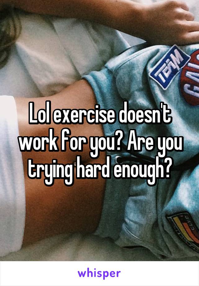 Lol exercise doesn't work for you? Are you trying hard enough?