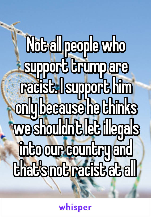 Not all people who support trump are racist. I support him only because he thinks we shouldn't let illegals into our country and that's not racist at all 