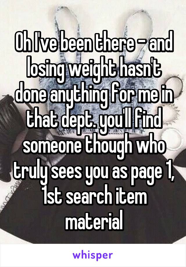 Oh I've been there - and losing weight hasn't done anything for me in that dept. you'll find someone though who truly sees you as page 1, 1st search item material