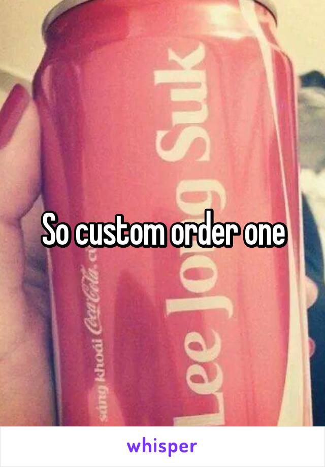 So custom order one