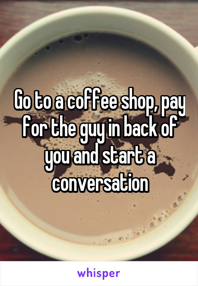 Go to a coffee shop, pay for the guy in back of you and start a conversation