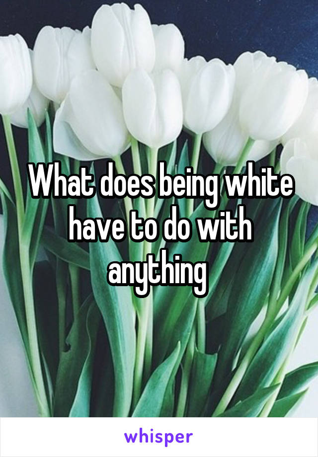 What does being white have to do with anything 