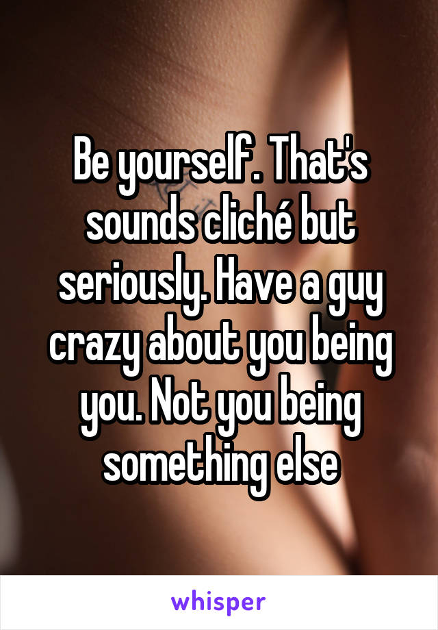 Be yourself. That's sounds cliché but seriously. Have a guy crazy about you being you. Not you being something else