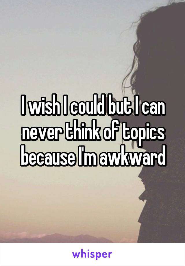 I wish I could but I can never think of topics because I'm awkward