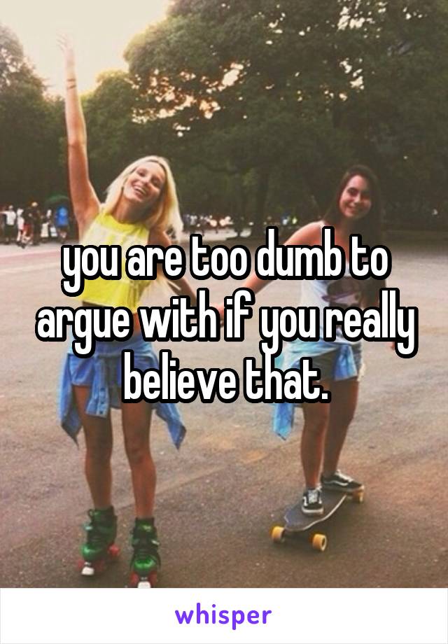you are too dumb to argue with if you really believe that.