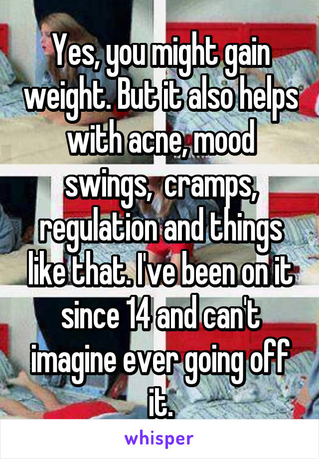 Yes, you might gain weight. But it also helps with acne, mood swings,  cramps, regulation and things like that. I've been on it since 14 and can't imagine ever going off it.