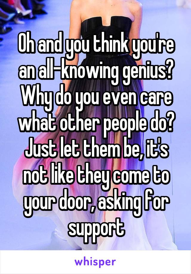 Oh and you think you're an all-knowing genius? Why do you even care what other people do? Just let them be, it's not like they come to your door, asking for support