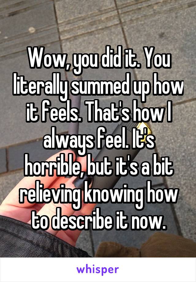 Wow, you did it. You literally summed up how it feels. That's how I always feel. It's horrible, but it's a bit relieving knowing how to describe it now.