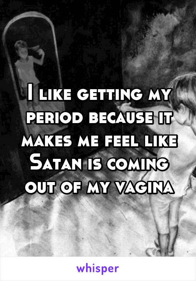 I like getting my period because it makes me feel like Satan is coming out of my vagina
