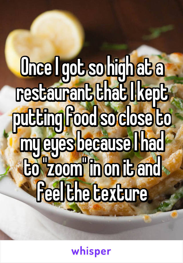 Once I got so high at a restaurant that I kept putting food so close to my eyes because I had to "zoom" in on it and feel the texture