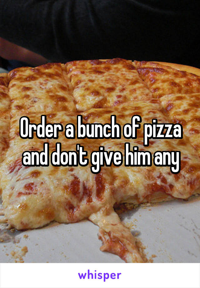 Order a bunch of pizza and don't give him any