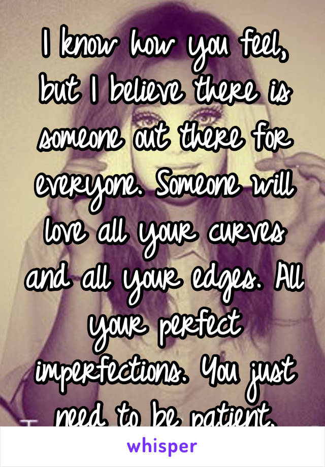 I know how you feel, but I believe there is someone out there for everyone. Someone will love all your curves and all your edges. All your perfect imperfections. You just need to be patient.