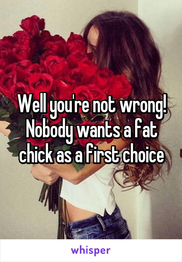 Well you're not wrong! Nobody wants a fat chick as a first choice