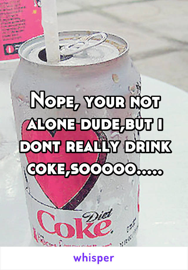 Nope, your not alone dude,but i dont really drink coke,sooooo.....