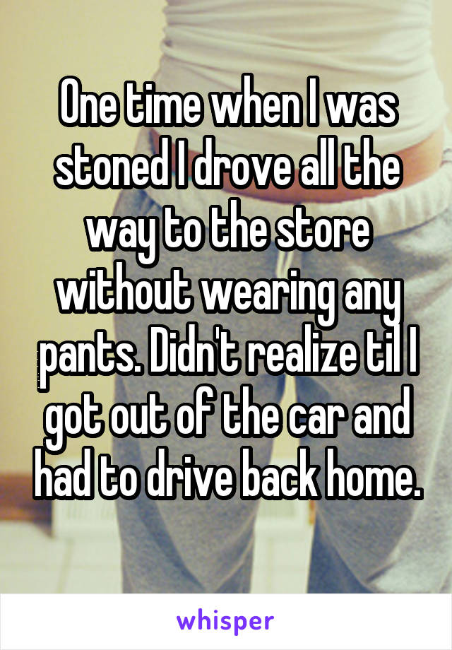 One time when I was stoned I drove all the way to the store without wearing any pants. Didn't realize til I got out of the car and had to drive back home. 