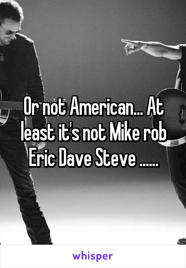 Or not American... At least it's not Mike rob Eric Dave Steve ......