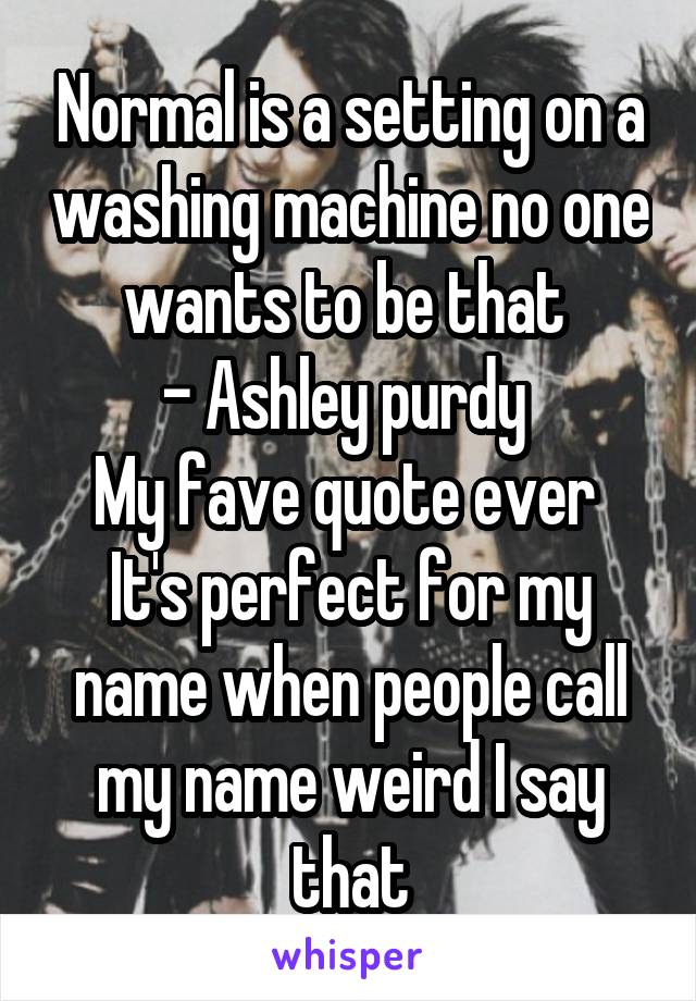 Normal is a setting on a washing machine no one wants to be that 
- Ashley purdy 
My fave quote ever 
It's perfect for my name when people call my name weird I say that