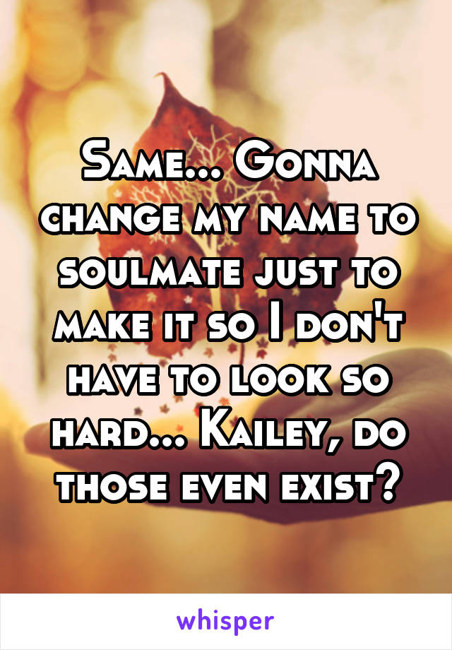 Same... Gonna change my name to soulmate just to make it so I don't have to look so hard... Kailey, do those even exist?