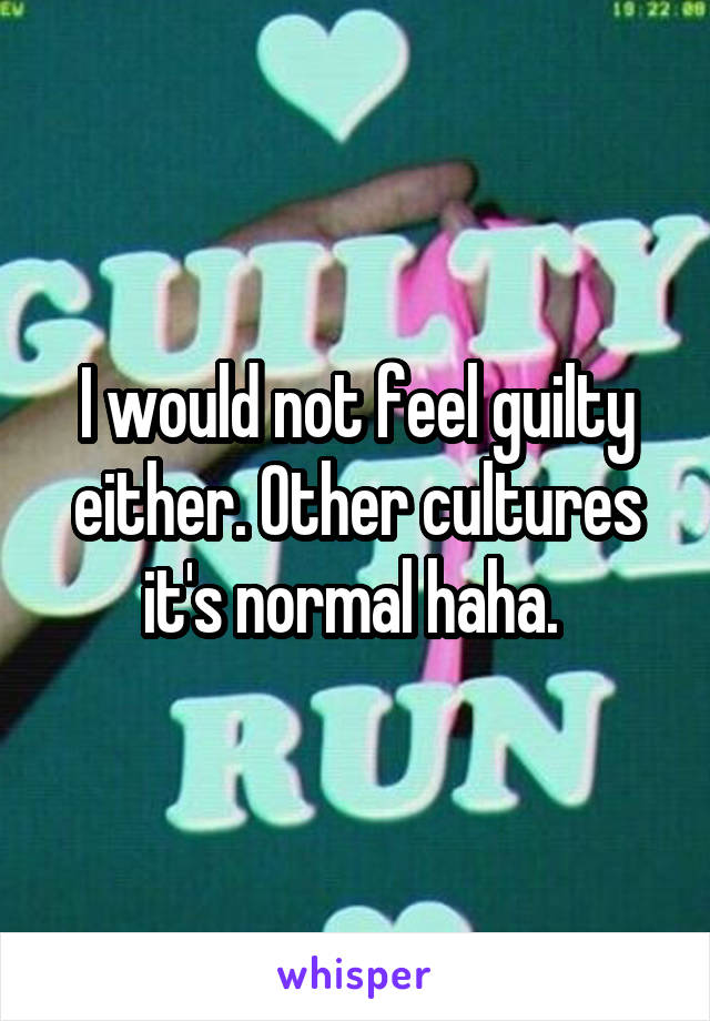 I would not feel guilty either. Other cultures it's normal haha. 