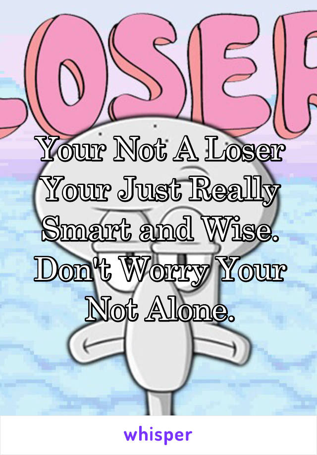 Your Not A Loser Your Just Really Smart and Wise. Don't Worry Your Not Alone.