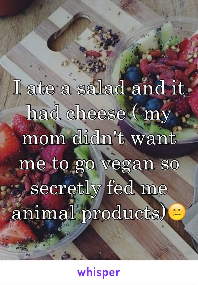 I ate a salad and it had cheese ( my mom didn't want me to go vegan so secretly fed me animal products)😕