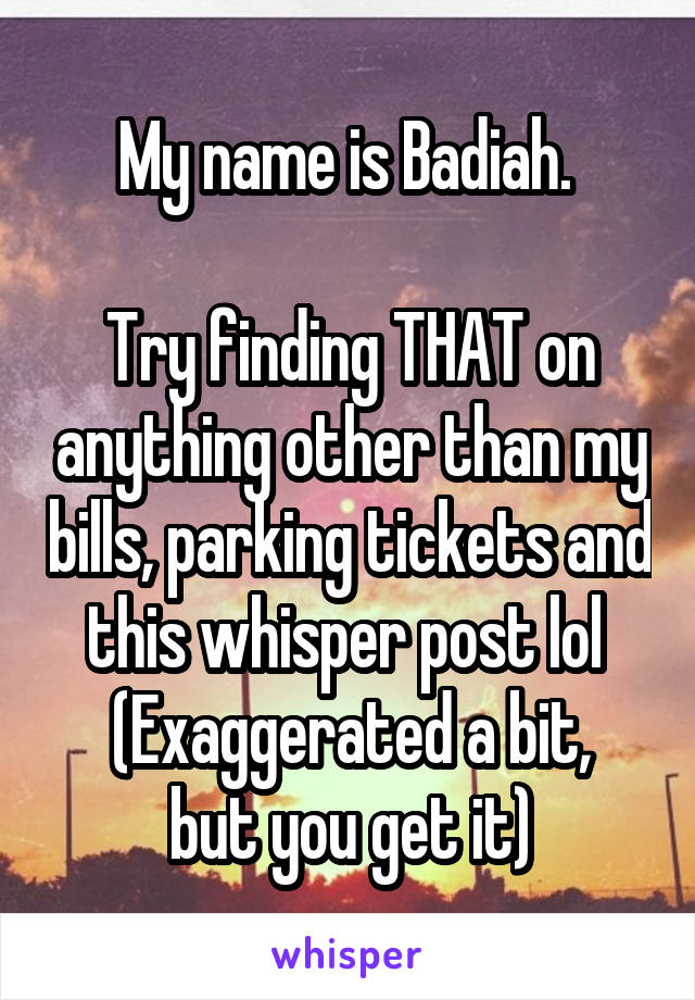 My name is Badiah. 

Try finding THAT on anything other than my bills, parking tickets and this whisper post lol 
(Exaggerated a bit, but you get it)