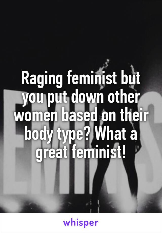 Raging feminist but you put down other women based on their body type? What a great feminist!