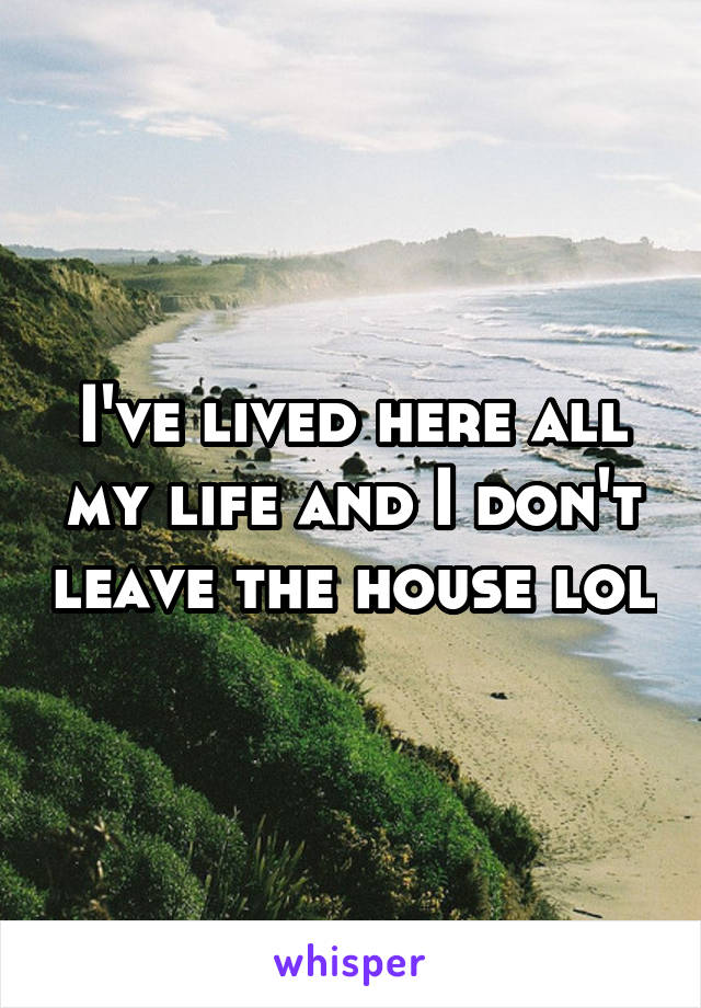 I've lived here all my life and I don't leave the house lol