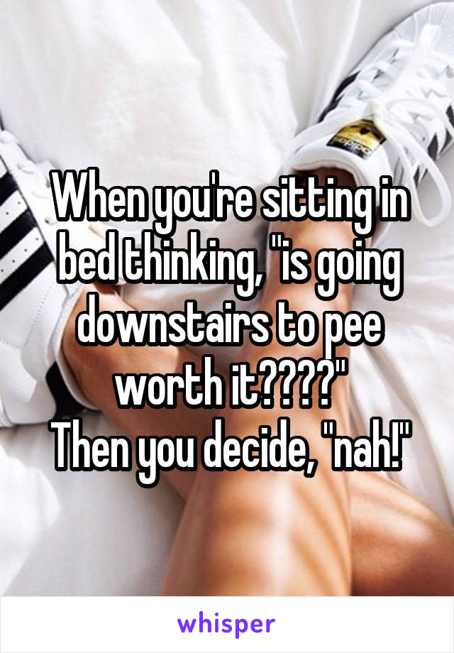 When you're sitting in bed thinking, "is going downstairs to pee worth it????"
Then you decide, "nah!"