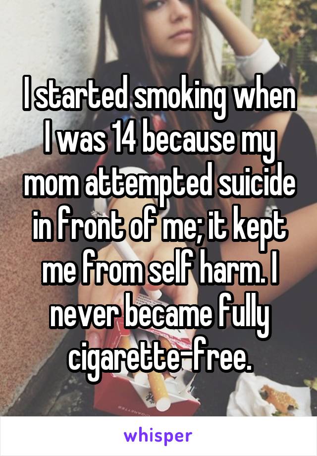 I started smoking when I was 14 because my mom attempted suicide in front of me; it kept me from self harm. I never became fully cigarette-free.