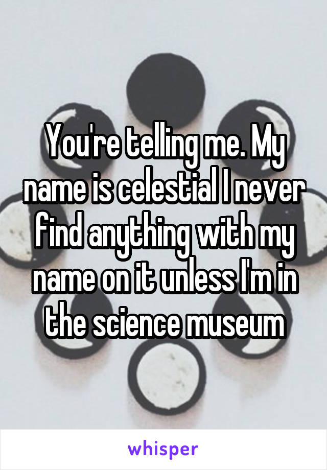 You're telling me. My name is celestial I never find anything with my name on it unless I'm in the science museum