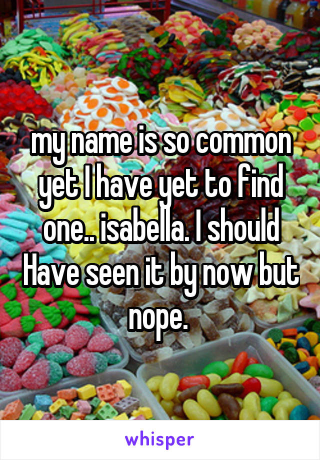 my name is so common yet I have yet to find one.. isabella. I should Have seen it by now but nope. 