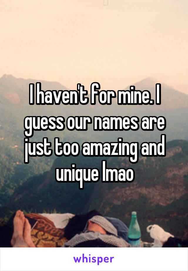 I haven't for mine. I guess our names are just too amazing and unique lmao