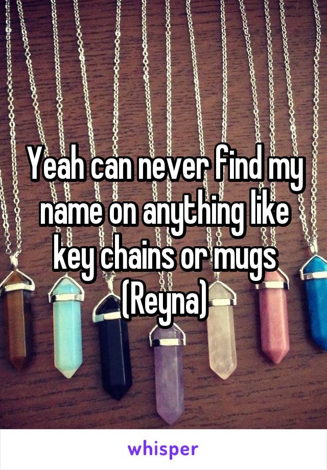 Yeah can never find my name on anything like key chains or mugs (Reyna)