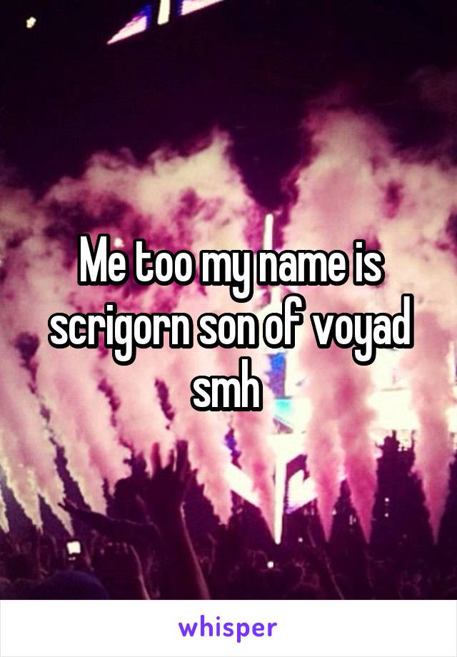 Me too my name is scrigorn son of voyad smh 