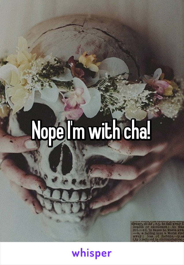 Nope I'm with cha! 