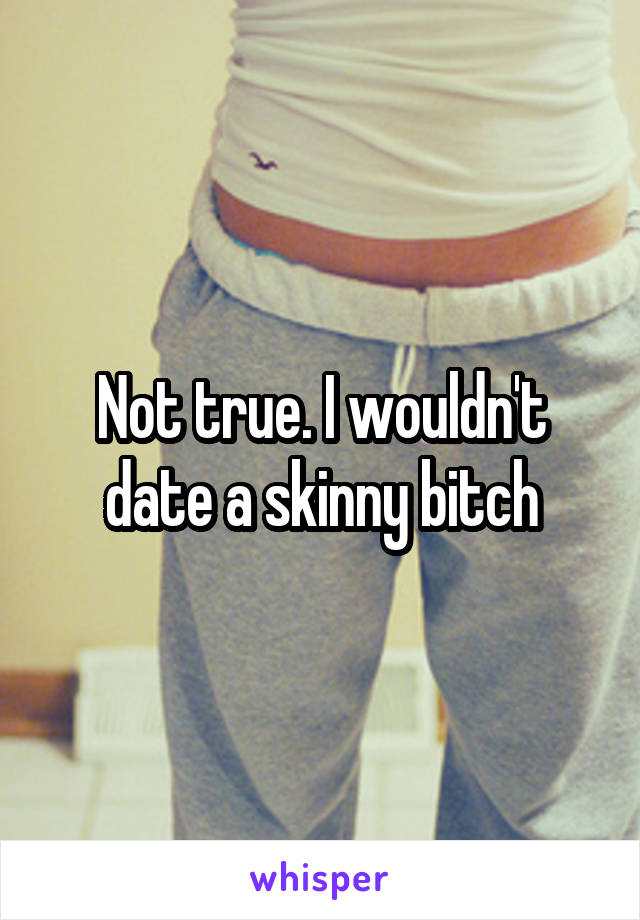 Not true. I wouldn't date a skinny bitch