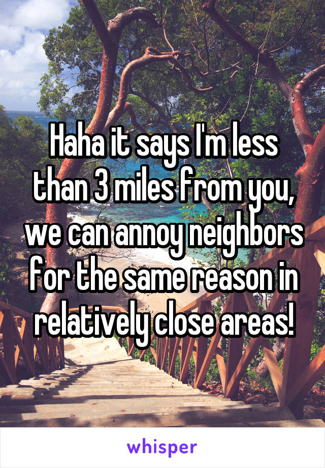 Haha it says I'm less than 3 miles from you, we can annoy neighbors for the same reason in relatively close areas!