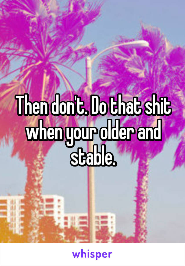 Then don't. Do that shit when your older and stable.